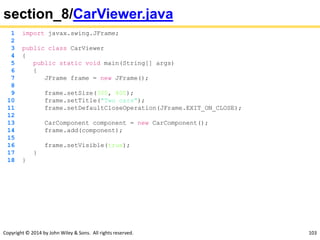 Copyright © 2014 by John Wiley & Sons. All rights reserved. 103
section_8/CarViewer.java
1 import javax.swing.JFrame;
2
3 public class CarViewer
4 {
5 public static void main(String[] args)
6 {
7 JFrame frame = new JFrame();
8
9 frame.setSize(300, 400);
10 frame.setTitle("Two cars");
11 frame.setDefaultCloseOperation(JFrame.EXIT_ON_CLOSE);
12
13 CarComponent component = new CarComponent();
14 frame.add(component);
15
16 frame.setVisible(true);
17 }
18 }
 