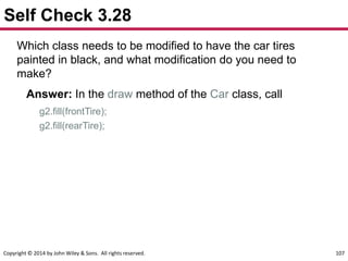 Copyright © 2014 by John Wiley & Sons. All rights reserved. 107
Self Check 3.28
Which class needs to be modified to have the car tires
painted in black, and what modification do you need to
make?
Answer: In the draw method of the Car class, call
g2.fill(frontTire);
g2.fill(rearTire);
 