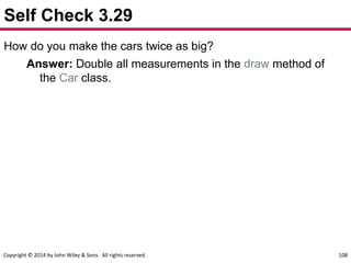 Copyright © 2014 by John Wiley & Sons. All rights reserved. 108
Self Check 3.29
How do you make the cars twice as big?
Answer: Double all measurements in the draw method of
the Car class.
 