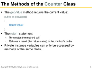 Copyright © 2014 by John Wiley & Sons. All rights reserved. 11
The Methods of the Counter Class
 The getValue method returns the current value:
public int getValue()
{
return value;
}
 The return statement
• Terminates the method call
• Returns a result (the return value) to the method's caller
 Private instance variables can only be accessed by
methods of the same class.
 