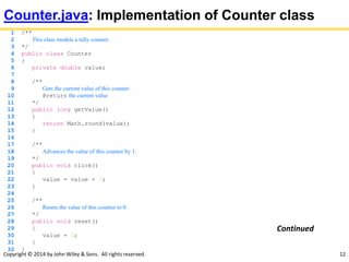 Copyright © 2014 by John Wiley & Sons. All rights reserved. 12
Counter.java: Implementation of Counter class
1 /**
2 This class models a tally counter.
3 */
4 public class Counter
5 {
6 private double value;
7
8 /**
9 Gets the current value of this counter.
10 @return the current value
11 */
12 public long getValue()
13 {
14 return Math.round(value);
15 }
16
17 /**
18 Advances the value of this counter by 1.
19 */
20 public void click()
21 {
22 value = value + 1;
23 }
24
25 /**
26 Resets the value of this counter to 0.
27 */
28 public void reset()
29 {
30 value = 0;
31 }
32 }
Continued
 