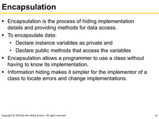 Copyright © 2014 by John Wiley & Sons. All rights reserved. 13
Encapsulation
 Encapsulation is the process of hiding implementation
details and providing methods for data access.
 To encapsulate data:
• Declare instance variables as private and
• Declare public methods that access the variables
 Encapsulation allows a programmer to use a class without
having to know its implementation.
 Information hiding makes it simpler for the implementor of a
class to locate errors and change implementations.
 