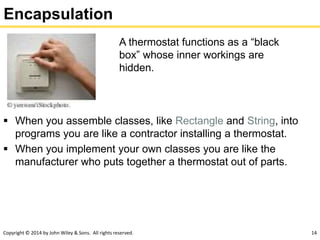 Copyright © 2014 by John Wiley & Sons. All rights reserved. 14
Encapsulation
 When you assemble classes, like Rectangle and String, into
programs you are like a contractor installing a thermostat.
 When you implement your own classes you are like the
manufacturer who puts together a thermostat out of parts.
A thermostat functions as a “black
box” whose inner workings are
hidden.
 
