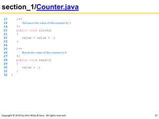 Copyright © 2014 by John Wiley & Sons. All rights reserved. 15
section_1/Counter.java
17 /**
18 Advances the value of this counter by 1.
19 */
20 public void click()
21 {
22 value = value + 1;
23 }
24
25 /**
26 Resets the value of this counter to 0.
27 */
28 public void reset()
29 {
30 value = 0;
31 }
32 }
 