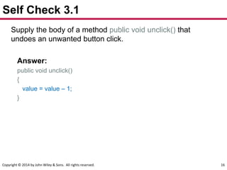 Copyright © 2014 by John Wiley & Sons. All rights reserved. 16
Self Check 3.1
Supply the body of a method public void unclick() that
undoes an unwanted button click.
Answer:
public void unclick()
{
value = value – 1;
}
 
