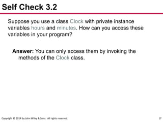 Copyright © 2014 by John Wiley & Sons. All rights reserved. 17
Self Check 3.2
Suppose you use a class Clock with private instance
variables hours and minutes. How can you access these
variables in your program?
Answer: You can only access them by invoking the
methods of the Clock class.
 