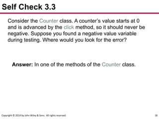 Copyright © 2014 by John Wiley & Sons. All rights reserved. 18
Self Check 3.3
Consider the Counter class. A counter’s value starts at 0
and is advanced by the click method, so it should never be
negative. Suppose you found a negative value variable
during testing. Where would you look for the error?
Answer: In one of the methods of the Counter class.
 
