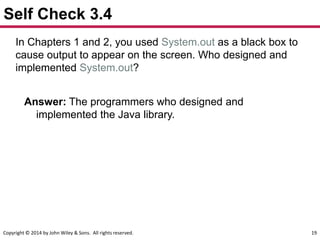 Copyright © 2014 by John Wiley & Sons. All rights reserved. 19
Self Check 3.4
In Chapters 1 and 2, you used System.out as a black box to
cause output to appear on the screen. Who designed and
implemented System.out?
Answer: The programmers who designed and
implemented the Java library.
 
