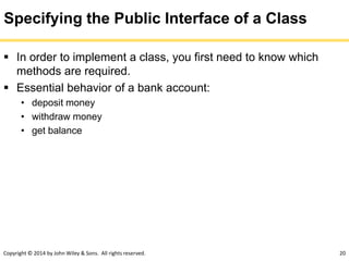 Copyright © 2014 by John Wiley & Sons. All rights reserved. 20
Specifying the Public Interface of a Class
 In order to implement a class, you first need to know which
methods are required.
 Essential behavior of a bank account:
• deposit money
• withdraw money
• get balance
 