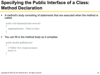 Copyright © 2014 by John Wiley & Sons. All rights reserved. 22
Specifying the Public Interface of a Class:
Method Declaration
 A method's body consisting of statements that are executed when the method is
called:
public void deposit(double amount)
{
implementation - filled in later
}
 You can fill in the method body so it compiles:
public double getBalance()
{
// TODO: fill in implementation
return 0;
}
 