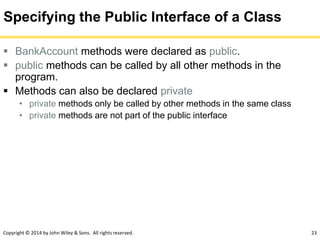 Copyright © 2014 by John Wiley & Sons. All rights reserved. 23
Specifying the Public Interface of a Class
 BankAccount methods were declared as public.
 public methods can be called by all other methods in the
program.
 Methods can also be declared private
• private methods only be called by other methods in the same class
• private methods are not part of the public interface
 