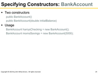Copyright © 2014 by John Wiley & Sons. All rights reserved. 24
Specifying Constructors: BankAccount
 Two constructors
public BankAccount()
public BankAccount(double initialBalance)
 Usage
BankAccount harrysChecking = new BankAccount();
BankAccount momsSavings = new BankAccount(5000);
 