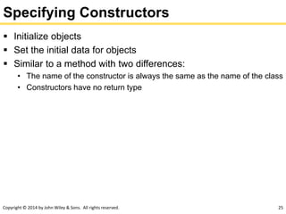 Copyright © 2014 by John Wiley & Sons. All rights reserved. 25
Specifying Constructors
 Initialize objects
 Set the initial data for objects
 Similar to a method with two differences:
• The name of the constructor is always the same as the name of the class
• Constructors have no return type
 