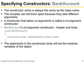 Copyright © 2014 by John Wiley & Sons. All rights reserved. 26
Specifying Constructors: BankAccount
 The constructor name is always the same as the class name.
 The compiler can tell them apart because they take different
arguments.
 A constructor that takes no arguments is called a no-argument
constructor.
 BankAccount's no-argument constructor - header and body:
public BankAccount()
{
constructor body—implementation filled in later
}
 The statements in the constructor body will set the instance
variables of the object.
 