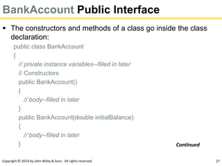 Copyright © 2014 by John Wiley & Sons. All rights reserved. 27
BankAccount Public Interface
 The constructors and methods of a class go inside the class
declaration:
public class BankAccount
{
// private instance variables--filled in later
// Constructors
public BankAccount()
{
// body--filled in later
}
public BankAccount(double initialBalance)
{
// body--filled in later
} Continued
 