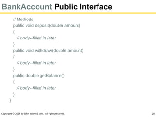 Copyright © 2014 by John Wiley & Sons. All rights reserved. 28
BankAccount Public Interface
// Methods
public void deposit(double amount)
{
// body--filled in later
}
public void withdraw(double amount)
{
// body--filled in later
}
public double getBalance()
{
// body--filled in later
}
}
 