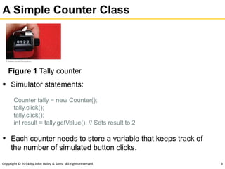 Copyright © 2014 by John Wiley & Sons. All rights reserved. 3
A Simple Counter Class
Figure 1 Tally counter
 Simulator statements:
Counter tally = new Counter();
tally.click();
tally.click();
int result = tally.getValue(); // Sets result to 2
 Each counter needs to store a variable that keeps track of
the number of simulated button clicks.
 