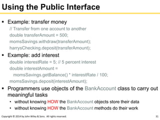 Copyright © 2014 by John Wiley & Sons. All rights reserved. 31
Using the Public Interface
 Example: transfer money
// Transfer from one account to another
double transferAmount = 500;
momsSavings.withdraw(transferAmount);
harrysChecking.deposit(transferAmount);
 Example: add interest
double interestRate = 5; // 5 percent interest
double interestAmount =
momsSavings.getBalance() * interestRate / 100;
momsSavings.deposit(interestAmount);
 Programmers use objects of the BankAccount class to carry out
meaningful tasks
• without knowing HOW the BankAccount objects store their data
• without knowing HOW the BankAccount methods do their work
 