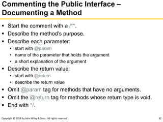 Copyright © 2014 by John Wiley & Sons. All rights reserved. 32
Commenting the Public Interface –
Documenting a Method
 Start the comment with a /**.
 Describe the method’s purpose.
 Describe each parameter:
• start with @param
• name of the parameter that holds the argument
• a short explanation of the argument
 Describe the return value:
• start with @return
• describe the return value
 Omit @param tag for methods that have no arguments.
 Omit the @return tag for methods whose return type is void.
 End with */.
 