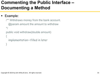 Copyright © 2014 by John Wiley & Sons. All rights reserved. 33
Commenting the Public Interface –
Documenting a Method
 Example:
/** Withdraws money from the bank account.
@param amount the amount to withdraw
*/
public void withdraw(double amount)
{
implementation—filled in later
}
 