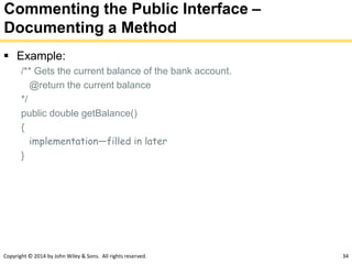 Copyright © 2014 by John Wiley & Sons. All rights reserved. 34
Commenting the Public Interface –
Documenting a Method
 Example:
/** Gets the current balance of the bank account.
@return the current balance
*/
public double getBalance()
{
implementation—filled in later
}
 