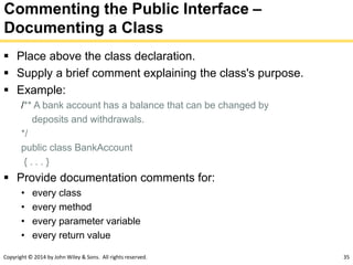 Copyright © 2014 by John Wiley & Sons. All rights reserved. 35
Commenting the Public Interface –
Documenting a Class
 Place above the class declaration.
 Supply a brief comment explaining the class's purpose.
 Example:
/** A bank account has a balance that can be changed by
deposits and withdrawals.
*/
public class BankAccount
{ . . . }
 Provide documentation comments for:
• every class
• every method
• every parameter variable
• every return value
 