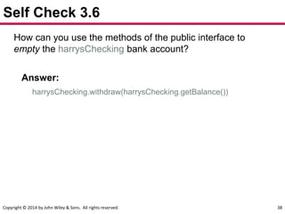 Copyright © 2014 by John Wiley & Sons. All rights reserved. 38
Self Check 3.6
How can you use the methods of the public interface to
empty the harrysChecking bank account?
Answer:
harrysChecking.withdraw(harrysChecking.getBalance())
 