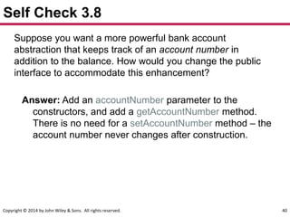 Copyright © 2014 by John Wiley & Sons. All rights reserved. 40
Self Check 3.8
Suppose you want a more powerful bank account
abstraction that keeps track of an account number in
addition to the balance. How would you change the public
interface to accommodate this enhancement?
Answer: Add an accountNumber parameter to the
constructors, and add a getAccountNumber method.
There is no need for a setAccountNumber method – the
account number never changes after construction.
 