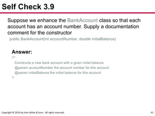 Copyright © 2014 by John Wiley & Sons. All rights reserved. 41
Self Check 3.9
Suppose we enhance the BankAccount class so that each
account has an account number. Supply a documentation
comment for the constructor
public BankAccount(int accountNumber, double initialBalance)
Answer:
/**
Constructs a new bank account with a given initial balance.
@param accountNumber the account number for this account
@param initialBalance the initial balance for this account
*/
 