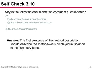 Copyright © 2014 by John Wiley & Sons. All rights reserved. 42
Self Check 3.10
Why is the following documentation comment questionable?
/**
Each account has an account number.
@return the account number of this account
*/
public int getAccountNumber()
Answer: The first sentence of the method description
should describe the method—it is displayed in isolation
in the summary table.
 