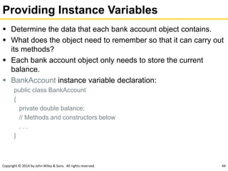 Copyright © 2014 by John Wiley & Sons. All rights reserved. 44
Providing Instance Variables
 Determine the data that each bank account object contains.
 What does the object need to remember so that it can carry out
its methods?
 Each bank account object only needs to store the current
balance.
 BankAccount instance variable declaration:
public class BankAccount
{
private double balance;
// Methods and constructors below
. . .
}
 