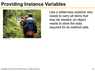 Copyright © 2014 by John Wiley & Sons. All rights reserved. 45
Providing Instance Variables
Like a wilderness explorer who
needs to carry all items that
may be needed, an object
needs to store the data
required for its method calls.
 