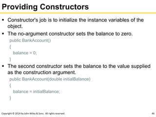 Copyright © 2014 by John Wiley & Sons. All rights reserved. 46
Providing Constructors
 Constructor's job is to initialize the instance variables of the
object.
 The no-argument constructor sets the balance to zero.
public BankAccount()
{
balance = 0;
}
 The second constructor sets the balance to the value supplied
as the construction argument.
public BankAccount(double initialBalance)
{
balance = initialBalance;
}
 