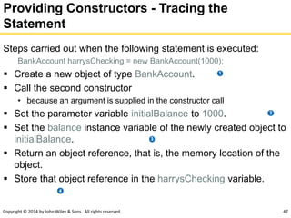 Copyright © 2014 by John Wiley & Sons. All rights reserved. 47
Providing Constructors - Tracing the
Statement
Steps carried out when the following statement is executed:
BankAccount harrysChecking = new BankAccount(1000);
 Create a new object of type BankAccount.
 Call the second constructor
• because an argument is supplied in the constructor call
 Set the parameter variable initialBalance to 1000.
 Set the balance instance variable of the newly created object to
initialBalance.
 Return an object reference, that is, the memory location of the
object.
 Store that object reference in the harrysChecking variable.
 