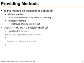 Copyright © 2014 by John Wiley & Sons. All rights reserved. 50
Providing Methods
 Is the method an accessor or a mutator
• Mutator method
• Update the instance variables in some way
• Accessor method
• Retrieves or computes a result
 deposit method - a mutator method
• Updates the balance
public void deposit(double amount)
{
balance = balance + amount;
}
 