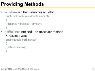 Copyright © 2014 by John Wiley & Sons. All rights reserved. 51
Providing Methods
 withdraw method - another mutator
public void withdraw(double amount)
{
balance = balance – amount;
}
 getBalance method - an accessor method
• Returns a value
public double getBalance()
{
return balance;
}
 