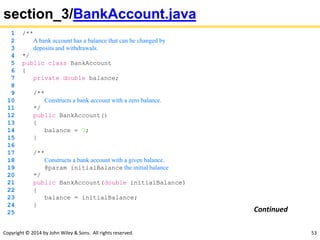 Copyright © 2014 by John Wiley & Sons. All rights reserved. 53
section_3/BankAccount.java
1 /**
2 A bank account has a balance that can be changed by
3 deposits and withdrawals.
4 */
5 public class BankAccount
6 {
7 private double balance;
8
9 /**
10 Constructs a bank account with a zero balance.
11 */
12 public BankAccount()
13 {
14 balance = 0;
15 }
16
17 /**
18 Constructs a bank account with a given balance.
19 @param initialBalance the initial balance
20 */
21 public BankAccount(double initialBalance)
22 {
23 balance = initialBalance;
24 }
25 Continued
 