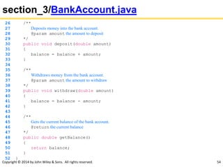 Copyright © 2014 by John Wiley & Sons. All rights reserved. 54
section_3/BankAccount.java
26 /**
27 Deposits money into the bank account.
28 @param amount the amount to deposit
29 */
30 public void deposit(double amount)
31 {
32 balance = balance + amount;
33 }
34
35 /**
36 Withdraws money from the bank account.
37 @param amount the amount to withdraw
38 */
39 public void withdraw(double amount)
40 {
41 balance = balance - amount;
42 }
43
44 /**
45 Gets the current balance of the bank account.
46 @return the current balance
47 */
48 public double getBalance()
49 {
50 return balance;
51 }
52 }
 