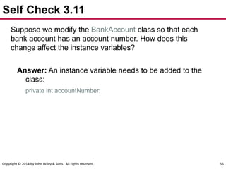Copyright © 2014 by John Wiley & Sons. All rights reserved. 55
Self Check 3.11
Suppose we modify the BankAccount class so that each
bank account has an account number. How does this
change affect the instance variables?
Answer: An instance variable needs to be added to the
class:
private int accountNumber;
 