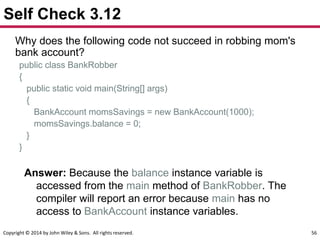 Copyright © 2014 by John Wiley & Sons. All rights reserved. 56
Self Check 3.12
Why does the following code not succeed in robbing mom's
bank account?
public class BankRobber
{
public static void main(String[] args)
{
BankAccount momsSavings = new BankAccount(1000);
momsSavings.balance = 0;
}
}
Answer: Because the balance instance variable is
accessed from the main method of BankRobber. The
compiler will report an error because main has no
access to BankAccount instance variables.
 