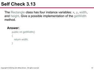 Copyright © 2014 by John Wiley & Sons. All rights reserved. 57
Self Check 3.13
The Rectangle class has four instance variables: x, y, width,
and height. Give a possible implementation of the getWidth
method.
Answer:
public int getWidth()
{
return width;
}
 