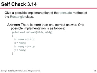 Copyright © 2014 by John Wiley & Sons. All rights reserved. 58
Self Check 3.14
Give a possible implementation of the translate method of
the Rectangle class.
Answer: There is more than one correct answer. One
possible implementation is as follows:
public void translate(int dx, int dy)
{
int newx = x + dx;
x = newx;
int newy = y + dy;
y = newy;
}
 
