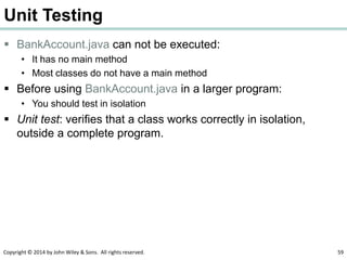 Copyright © 2014 by John Wiley & Sons. All rights reserved. 59
Unit Testing
 BankAccount.java can not be executed:
• It has no main method
• Most classes do not have a main method
 Before using BankAccount.java in a larger program:
• You should test in isolation
 Unit test: verifies that a class works correctly in isolation,
outside a complete program.
 