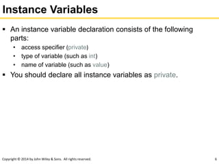 Copyright © 2014 by John Wiley & Sons. All rights reserved. 6
Instance Variables
 An instance variable declaration consists of the following
parts:
• access specifier (private)
• type of variable (such as int)
• name of variable (such as value)
 You should declare all instance variables as private.
 