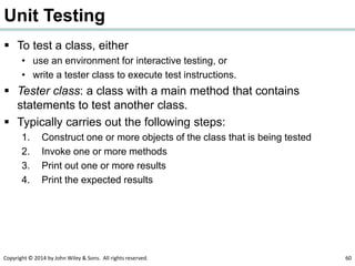 Copyright © 2014 by John Wiley & Sons. All rights reserved. 60
Unit Testing
 To test a class, either
• use an environment for interactive testing, or
• write a tester class to execute test instructions.
 Tester class: a class with a main method that contains
statements to test another class.
 Typically carries out the following steps:
1. Construct one or more objects of the class that is being tested
2. Invoke one or more methods
3. Print out one or more results
4. Print the expected results
 