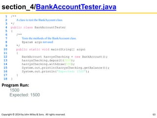 Copyright © 2014 by John Wiley & Sons. All rights reserved. 63
section_4/BankAccountTester.java
1 /**
2 A class to test the BankAccount class.
3 */
4 public class BankAccountTester
5 {
6 /**
7 Tests the methods of the BankAccount class.
8 @param args not used
9 */
10 public static void main(String[] args)
11 {
12 BankAccount harrysChecking = new BankAccount();
13 harrysChecking.deposit(2000);
14 harrysChecking.withdraw(500);
15 System.out.println(harrysChecking.getBalance());
16 System.out.println("Expected: 1500");
17 }
18 }
Program Run:
1500
Expected: 1500
 