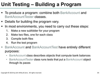 Copyright © 2014 by John Wiley & Sons. All rights reserved. 64
Unit Testing – Building a Program
 To produce a program: combine both BankAccount and
BankAccountTester classes.
 Details for building the program vary.
 In most environments, you need to carry out these steps:
1. Make a new subfolder for your program
2. Make two files, one for each class
3. Compile both files
4. Run the test program
 BankAccount and BankAccountTest have entirely different
purposes:
• BankAccount class describes objects that compute bank balances
• BankAccountTester class runs tests that put a BankAccount object
through its paces
 