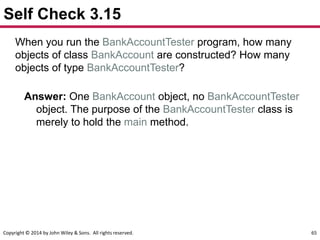 Copyright © 2014 by John Wiley & Sons. All rights reserved. 65
Self Check 3.15
When you run the BankAccountTester program, how many
objects of class BankAccount are constructed? How many
objects of type BankAccountTester?
Answer: One BankAccount object, no BankAccountTester
object. The purpose of the BankAccountTester class is
merely to hold the main method.
 