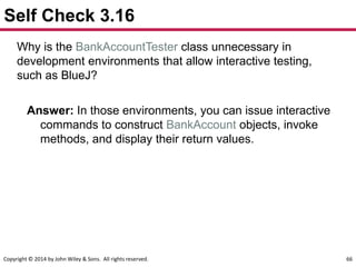 Copyright © 2014 by John Wiley & Sons. All rights reserved. 66
Self Check 3.16
Why is the BankAccountTester class unnecessary in
development environments that allow interactive testing,
such as BlueJ?
Answer: In those environments, you can issue interactive
commands to construct BankAccount objects, invoke
methods, and display their return values.
 