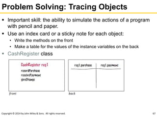 Copyright © 2014 by John Wiley & Sons. All rights reserved. 67
Problem Solving: Tracing Objects
 Important skill: the ability to simulate the actions of a program
with pencil and paper.
 Use an index card or a sticky note for each object:
• Write the methods on the front
• Make a table for the values of the instance variables on the back
 CashRegister class
 